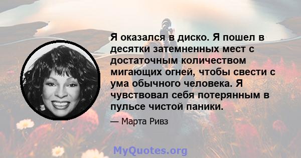 Я оказался в диско. Я пошел в десятки затемненных мест с достаточным количеством мигающих огней, чтобы свести с ума обычного человека. Я чувствовал себя потерянным в пульсе чистой паники.