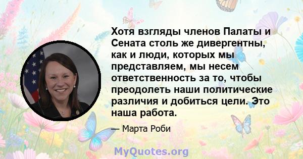 Хотя взгляды членов Палаты и Сената столь же дивергентны, как и люди, которых мы представляем, мы несем ответственность за то, чтобы преодолеть наши политические различия и добиться цели. Это наша работа.