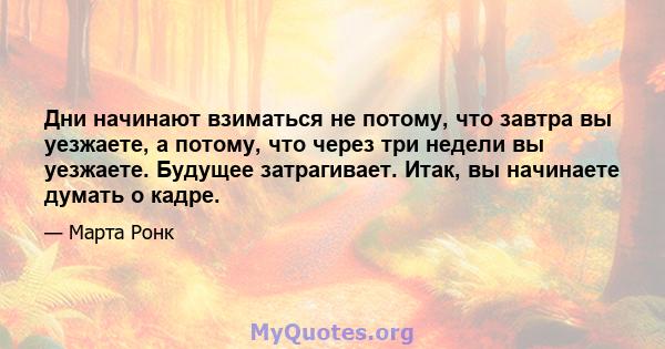 Дни начинают взиматься не потому, что завтра вы уезжаете, а потому, что через три недели вы уезжаете. Будущее затрагивает. Итак, вы начинаете думать о кадре.