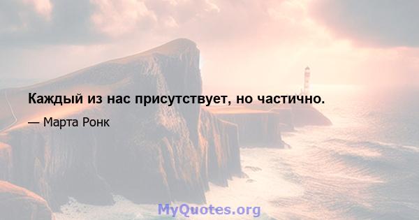 Каждый из нас присутствует, но частично.