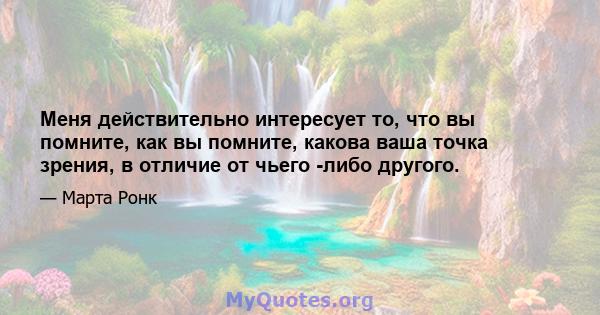 Меня действительно интересует то, что вы помните, как вы помните, какова ваша точка зрения, в отличие от чьего -либо другого.