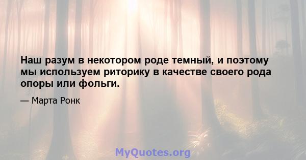 Наш разум в некотором роде темный, и поэтому мы используем риторику в качестве своего рода опоры или фольги.