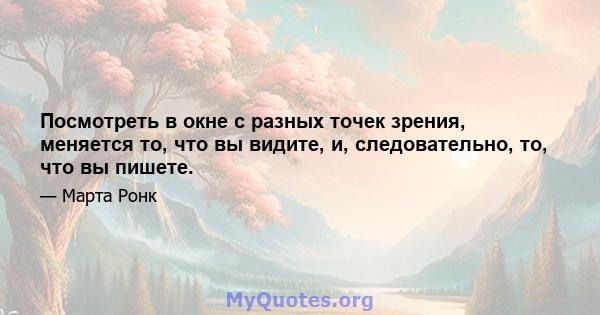 Посмотреть в окне с разных точек зрения, меняется то, что вы видите, и, следовательно, то, что вы пишете.