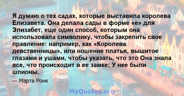 Я думаю о тех садах, которые выставила королева Елизавета. Она делала сады в форме «е» для Элизабет, еще один способ, которым она использовала символику, чтобы закрепить свое правление: например, как «Королева