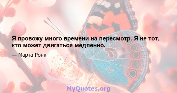 Я провожу много времени на пересмотр. Я не тот, кто может двигаться медленно.