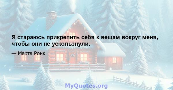 Я стараюсь прикрепить себя к вещам вокруг меня, чтобы они не ускользнули.