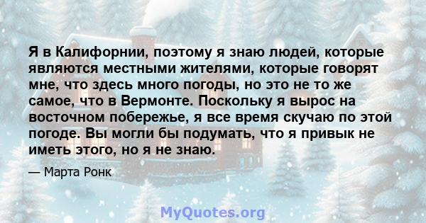 Я в Калифорнии, поэтому я знаю людей, которые являются местными жителями, которые говорят мне, что здесь много погоды, но это не то же самое, что в Вермонте. Поскольку я вырос на восточном побережье, я все время скучаю