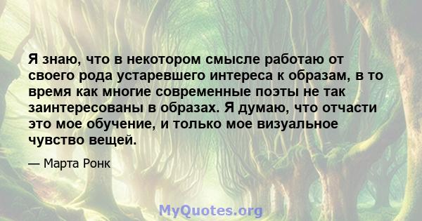 Я знаю, что в некотором смысле работаю от своего рода устаревшего интереса к образам, в то время как многие современные поэты не так заинтересованы в образах. Я думаю, что отчасти это мое обучение, и только мое