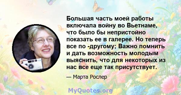 Большая часть моей работы включала войну во Вьетнаме, что было бы непристойно показать ее в галерее. Но теперь все по -другому; Важно помнить и дать возможность молодым выяснить, что для некоторых из нас все еще так