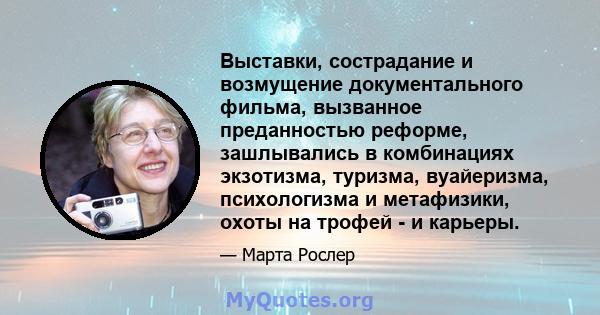 Выставки, сострадание и возмущение документального фильма, вызванное преданностью реформе, зашлывались в комбинациях экзотизма, туризма, вуайеризма, психологизма и метафизики, охоты на трофей - и карьеры.