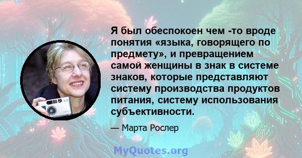 Я был обеспокоен чем -то вроде понятия «языка, говорящего по предмету», и превращением самой женщины в знак в системе знаков, которые представляют систему производства продуктов питания, систему использования