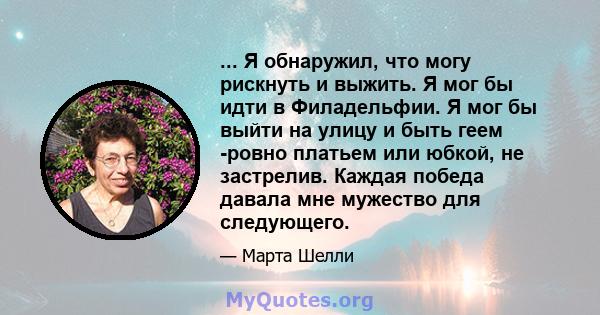 ... Я обнаружил, что могу рискнуть и выжить. Я мог бы идти в Филадельфии. Я мог бы выйти на улицу и быть геем -ровно платьем или юбкой, не застрелив. Каждая победа давала мне мужество для следующего.