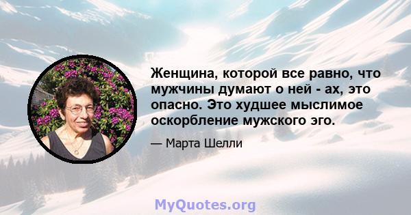 Женщина, которой все равно, что мужчины думают о ней - ах, это опасно. Это худшее мыслимое оскорбление мужского эго.