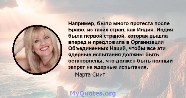 Например, было много протеста после Браво, из таких стран, как Индия. Индия была первой страной, которая вышла вперед и предложила в Организации Объединенных Наций, чтобы все эти ядерные испытания должны быть