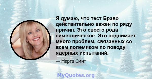 Я думаю, что тест Браво действительно важен по ряду причин. Это своего рода символическое. Это поднимает много проблем, связанных со всем полемиком по поводу ядерных испытаний.