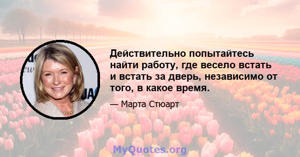 Действительно попытайтесь найти работу, где весело встать и встать за дверь, независимо от того, в какое время.