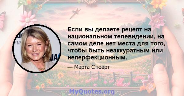 Если вы делаете рецепт на национальном телевидении, на самом деле нет места для того, чтобы быть неаккуратным или неперфекционным.