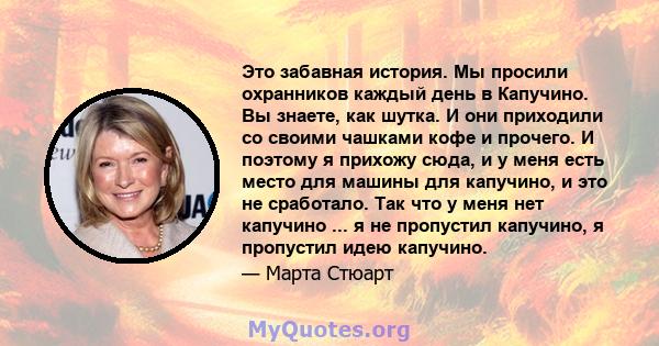 Это забавная история. Мы просили охранников каждый день в Капучино. Вы знаете, как шутка. И они приходили со своими чашками кофе и прочего. И поэтому я прихожу сюда, и у меня есть место для машины для капучино, и это не 