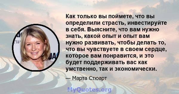 Как только вы поймете, что вы определили страсть, инвестируйте в себя. Выясните, что вам нужно знать, какой опыт и опыт вам нужно развивать, чтобы делать то, что вы чувствуете в своем сердце, которое вам понравится, и