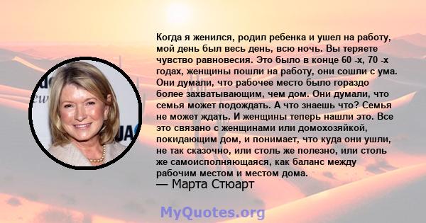 Когда я женился, родил ребенка и ушел на работу, мой день был весь день, всю ночь. Вы теряете чувство равновесия. Это было в конце 60 -х, 70 -х годах, женщины пошли на работу, они сошли с ума. Они думали, что рабочее