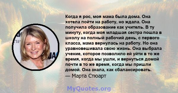 Когда я рос, моя мама была дома. Она хотела пойти на работу, но ждала. Она получила образование как учитель. В ту минуту, когда моя младшая сестра пошла в школу на полный рабочий день, с первого класса, мама вернулась