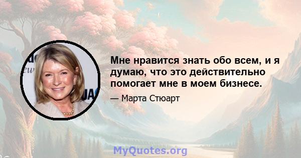 Мне нравится знать обо всем, и я думаю, что это действительно помогает мне в моем бизнесе.