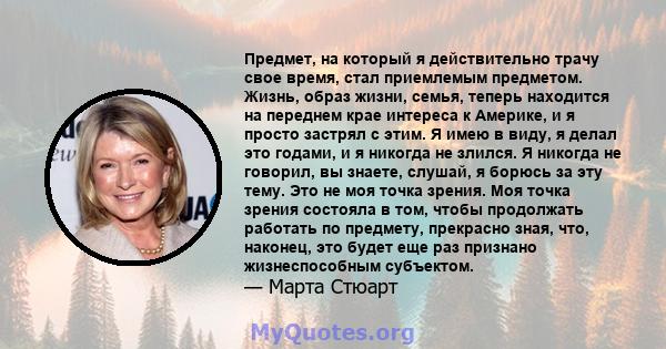 Предмет, на который я действительно трачу свое время, стал приемлемым предметом. Жизнь, образ жизни, семья, теперь находится на переднем крае интереса к Америке, и я просто застрял с этим. Я имею в виду, я делал это