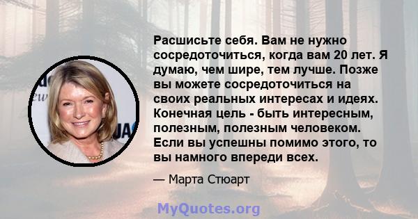 Расшисьте себя. Вам не нужно сосредоточиться, когда вам 20 лет. Я думаю, чем шире, тем лучше. Позже вы можете сосредоточиться на своих реальных интересах и идеях. Конечная цель - быть интересным, полезным, полезным