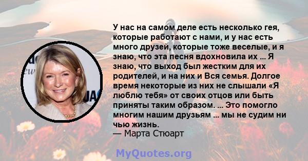 У нас на самом деле есть несколько гея, которые работают с нами, и у нас есть много друзей, которые тоже веселые, и я знаю, что эта песня вдохновила их ... Я знаю, что выход был жестким для их родителей, и на них и Вся