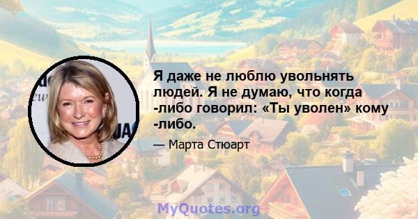 Я даже не люблю увольнять людей. Я не думаю, что когда -либо говорил: «Ты уволен» кому -либо.