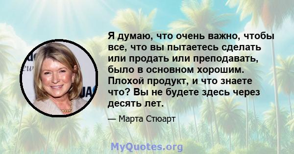 Я думаю, что очень важно, чтобы все, что вы пытаетесь сделать или продать или преподавать, было в основном хорошим. Плохой продукт, и что знаете что? Вы не будете здесь через десять лет.