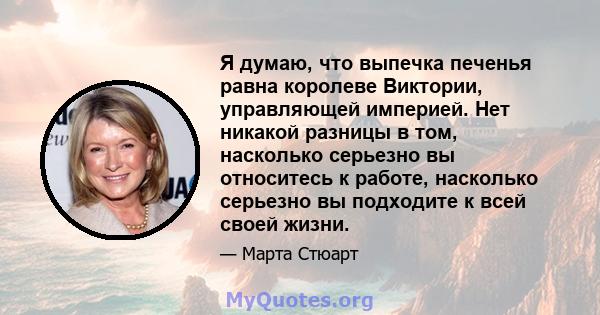 Я думаю, что выпечка печенья равна королеве Виктории, управляющей империей. Нет никакой разницы в том, насколько серьезно вы относитесь к работе, насколько серьезно вы подходите к всей своей жизни.