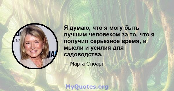 Я думаю, что я могу быть лучшим человеком за то, что я получил серьезное время, и мысли и усилия для садоводства.