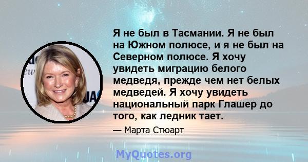 Я не был в Тасмании. Я не был на Южном полюсе, и я не был на Северном полюсе. Я хочу увидеть миграцию белого медведя, прежде чем нет белых медведей. Я хочу увидеть национальный парк Глашер до того, как ледник тает.