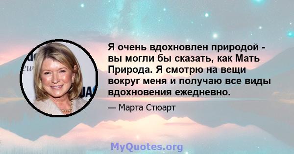 Я очень вдохновлен природой - вы могли бы сказать, как Мать Природа. Я смотрю на вещи вокруг меня и получаю все виды вдохновения ежедневно.