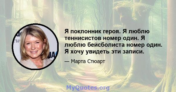 Я поклонник героя. Я люблю теннисистов номер один. Я люблю бейсболиста номер один. Я хочу увидеть эти записи.