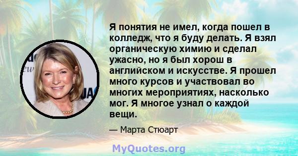 Я понятия не имел, когда пошел в колледж, что я буду делать. Я взял органическую химию и сделал ужасно, но я был хорош в английском и искусстве. Я прошел много курсов и участвовал во многих мероприятиях, насколько мог.