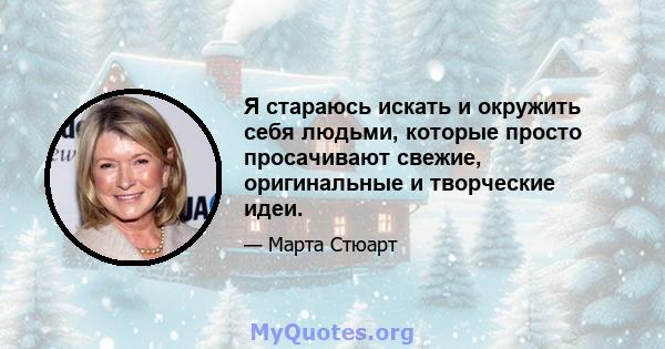 Я стараюсь искать и окружить себя людьми, которые просто просачивают свежие, оригинальные и творческие идеи.