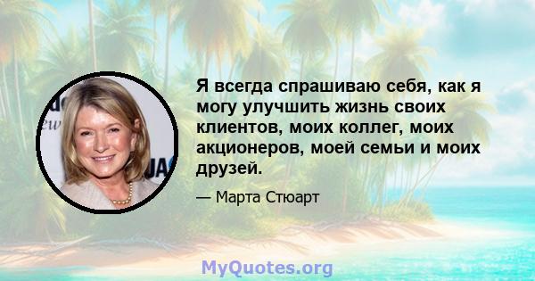 Я всегда спрашиваю себя, как я могу улучшить жизнь своих клиентов, моих коллег, моих акционеров, моей семьи и моих друзей.