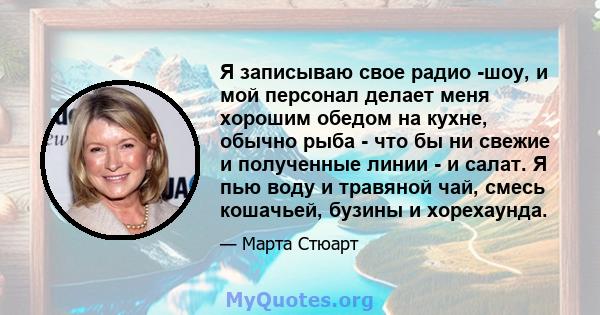 Я записываю свое радио -шоу, и мой персонал делает меня хорошим обедом на кухне, обычно рыба - что бы ни свежие и полученные линии - и салат. Я пью воду и травяной чай, смесь кошачьей, бузины и хорехаунда.