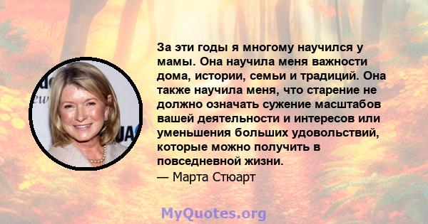 За эти годы я многому научился у мамы. Она научила меня важности дома, истории, семьи и традиций. Она также научила меня, что старение не должно означать сужение масштабов вашей деятельности и интересов или уменьшения