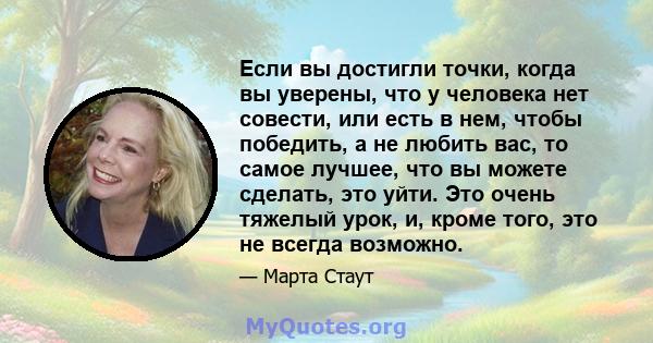 Если вы достигли точки, когда вы уверены, что у человека нет совести, или есть в нем, чтобы победить, а не любить вас, то самое лучшее, что вы можете сделать, это уйти. Это очень тяжелый урок, и, кроме того, это не