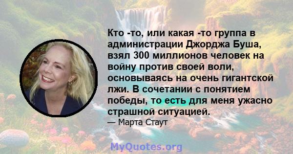 Кто -то, или какая -то группа в администрации Джорджа Буша, взял 300 миллионов человек на войну против своей воли, основываясь на очень гигантской лжи. В сочетании с понятием победы, то есть для меня ужасно страшной