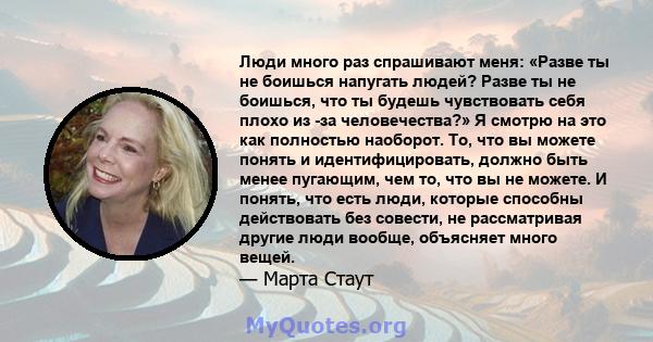 Люди много раз спрашивают меня: «Разве ты не боишься напугать людей? Разве ты не боишься, что ты будешь чувствовать себя плохо из -за человечества?» Я смотрю на это как полностью наоборот. То, что вы можете понять и