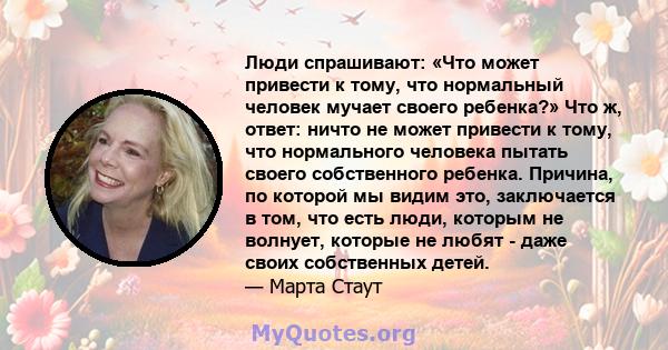 Люди спрашивают: «Что может привести к тому, что нормальный человек мучает своего ребенка?» Что ж, ответ: ничто не может привести к тому, что нормального человека пытать своего собственного ребенка. Причина, по которой