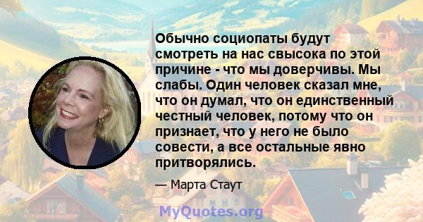 Обычно социопаты будут смотреть на нас свысока по этой причине - что мы доверчивы. Мы слабы. Один человек сказал мне, что он думал, что он единственный честный человек, потому что он признает, что у него не было