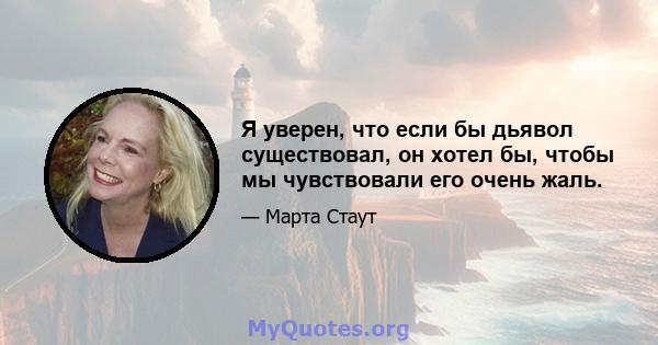 Я уверен, что если бы дьявол существовал, он хотел бы, чтобы мы чувствовали его очень жаль.