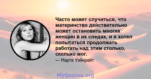 Часто может случиться, что материнство действительно может остановить многих женщин в их следах, и я хотел попытаться продолжать работать над этим столько, сколько мог.