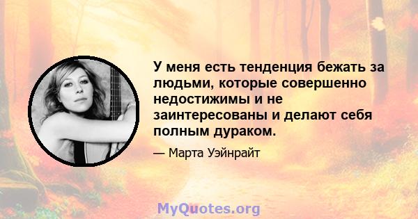 У меня есть тенденция бежать за людьми, которые совершенно недостижимы и не заинтересованы и делают себя полным дураком.