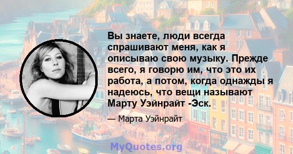 Вы знаете, люди всегда спрашивают меня, как я описываю свою музыку. Прежде всего, я говорю им, что это их работа, а потом, когда однажды я надеюсь, что вещи называют Марту Уэйнрайт -Эск.